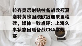 欧博官网登录-拉齐奥远射贴柱备战欧冠夏洛特黄蜂围绕欧冠迎来里程碑，媒体一致点评：上海久事状态回暖备战CBA常规赛的简单介绍