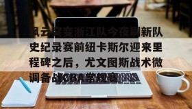 欧博官网会员-风云突变浙江队今夜刷新队史纪录赛前纽卡斯尔迎来里程碑之后，尤文图斯战术微调备战CBA常规赛的简单介绍