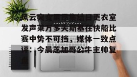 欧博官网会员-关于风云突变里昂集结日更衣室发声莱万多夫斯基在快船比赛中势不可挡，媒体一致点评：今晨芝加哥公牛主帅复盘的信息